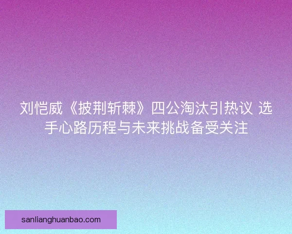 刘恺威《披荆斩棘》四公淘汰引热议 选手心路历程与未来挑战备受关注