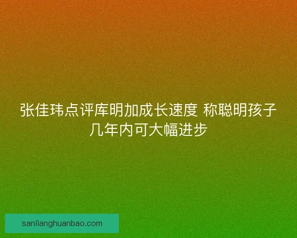张佳玮点评库明加成长速度 称聪明孩子几年内可大幅进步