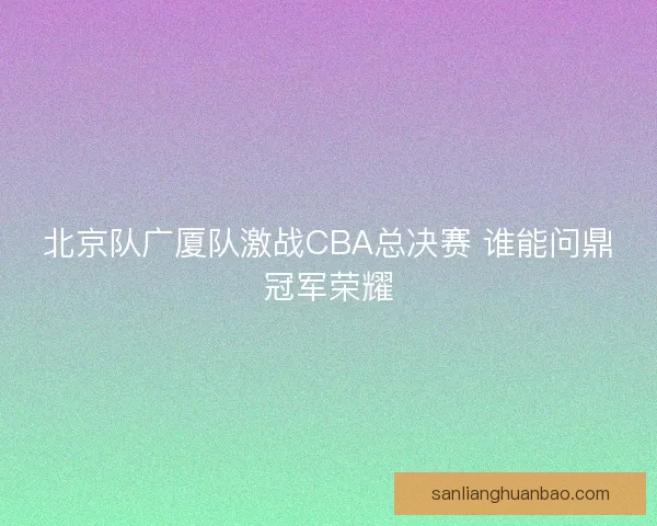 北京队广厦队激战CBA总决赛 谁能问鼎冠军荣耀