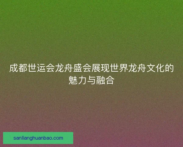 成都世运会龙舟盛会展现世界龙舟文化的魅力与融合