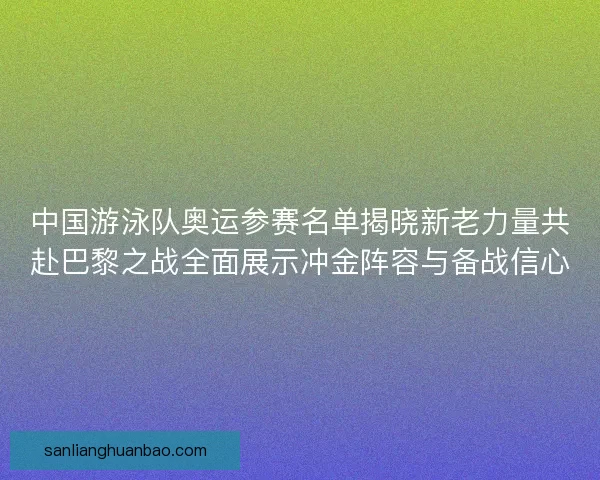 中国游泳队奥运参赛名单揭晓新老力量共赴巴黎之战全面展示冲金阵容与备战信心