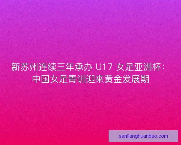 新苏州连续三年承办 U17 女足亚洲杯：中国女足青训迎来黄金发展期