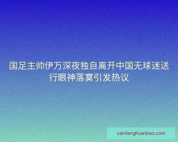国足主帅伊万深夜独自离开中国无球迷送行眼神落寞引发热议